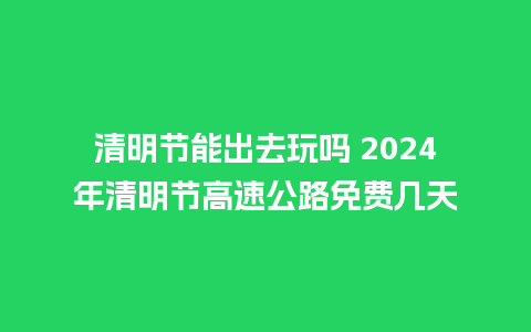 清明节能出去玩吗 2024年清明节高速公路免费几天