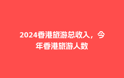 2024香港旅游总收入，今年香港旅游人数