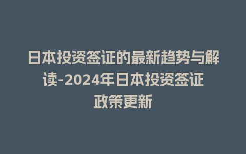 日本投资签证的最新趋势与解读-2024年日本投资签证政策更新