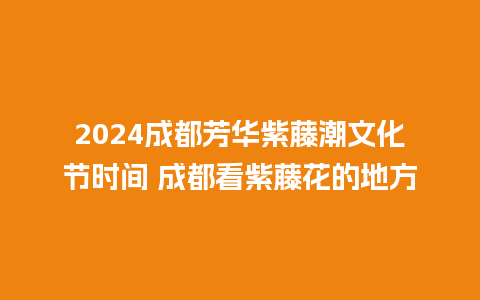 2024成都芳华紫藤潮文化节时间 成都看紫藤花的地方