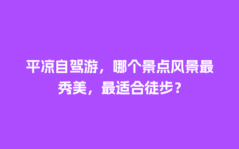 平凉自驾游，哪个景点风景最秀美，最适合徒步？