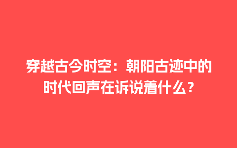 穿越古今时空：朝阳古迹中的时代回声在诉说着什么？