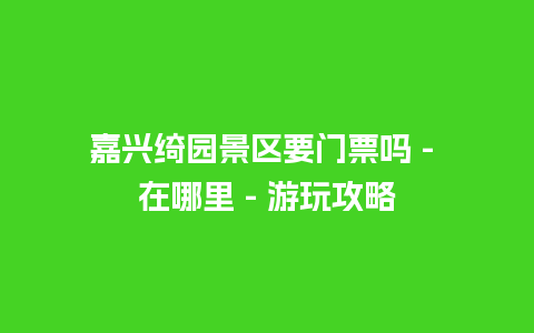 嘉兴绮园景区要门票吗 – 在哪里 – 游玩攻略