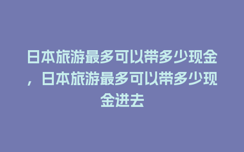 日本旅游最多可以带多少现金，日本旅游最多可以带多少现金进去