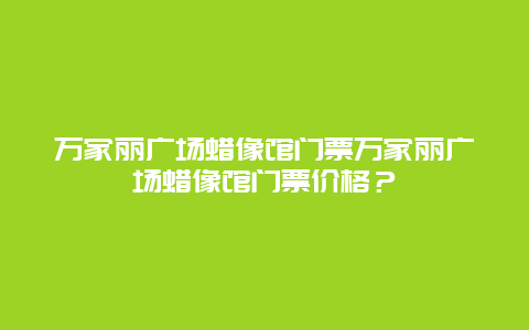 万家丽广场蜡像馆门票万家丽广场蜡像馆门票价格？