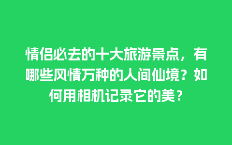 情侣必去的十大旅游景点，有哪些风情万种的人间仙境？如何用相机记录它的美？