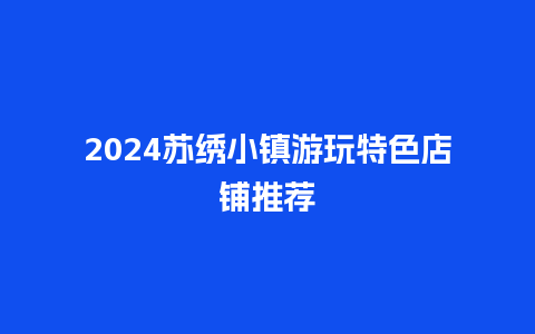 2024苏绣小镇游玩特色店铺推荐