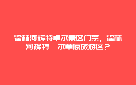 霍林河辉特卓尔景区门票，霍林河辉特淖尔草原旅游区？