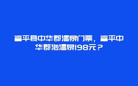 富平县中华郡温泉门票，富平中华郡泡温泉198元？