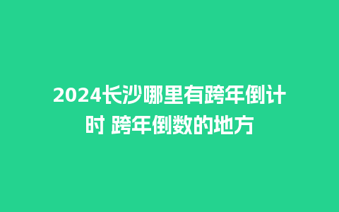 2024长沙哪里有跨年倒计时 跨年倒数的地方