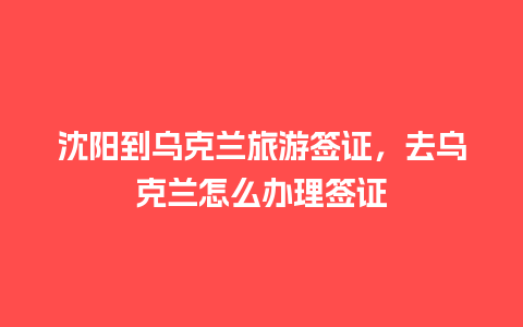 沈阳到乌克兰旅游签证，去乌克兰怎么办理签证