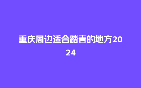 重庆周边适合踏青的地方2024