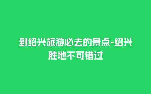 到绍兴旅游必去的景点-绍兴胜地不可错过