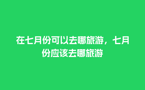 在七月份可以去哪旅游，七月份应该去哪旅游