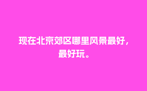 现在北京郊区哪里风景最好，最好玩。