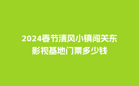 2024春节清风小镇闯关东影视基地门票多少钱