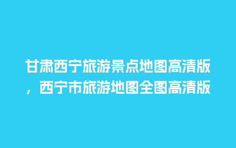 甘肃西宁旅游景点地图高清版，西宁市旅游地图全图高清版