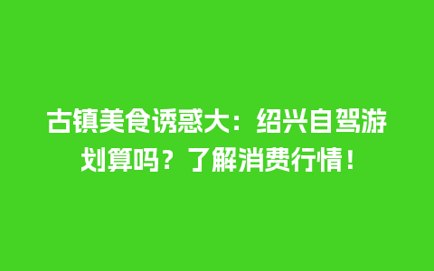 古镇美食诱惑大：绍兴自驾游划算吗？了解消费行情！