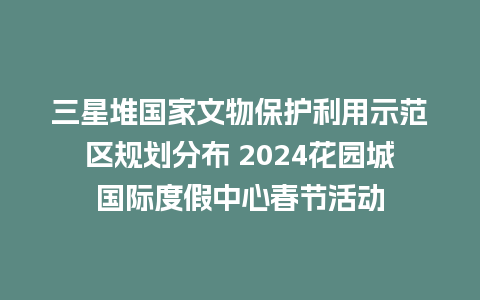 三星堆国家文物保护利用示范区规划分布 2024花园城国际度假中心春节活动