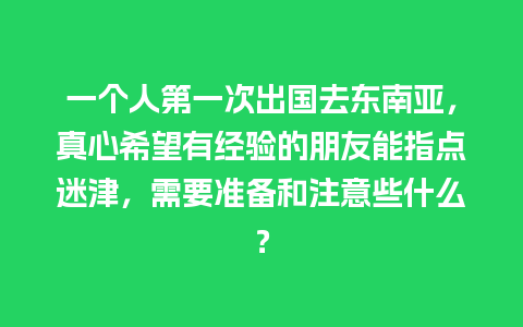 一个人第一次出国去东南亚，真心希望有经验的朋友能指点迷津，需要准备和注意些什么？