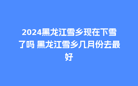 2024黑龙江雪乡现在下雪了吗 黑龙江雪乡几月份去最好