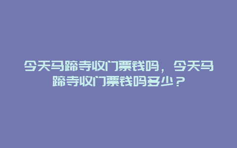 今天马蹄寺收门票钱吗，今天马蹄寺收门票钱吗多少？