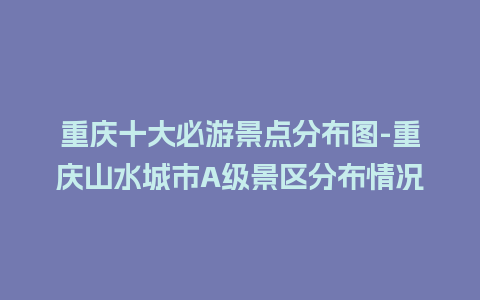 重庆十大必游景点分布图-重庆山水城市A级景区分布情况