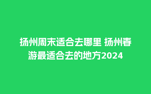 扬州周末适合去哪里 扬州春游最适合去的地方2024