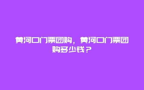 黄河口门票团购，黄河口门票团购多少钱？