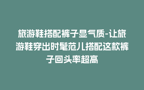 旅游鞋搭配裤子显气质-让旅游鞋穿出时髦范儿搭配这款裤子回头率超高