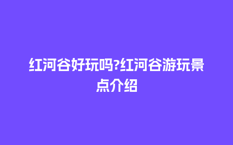 红河谷好玩吗?红河谷游玩景点介绍