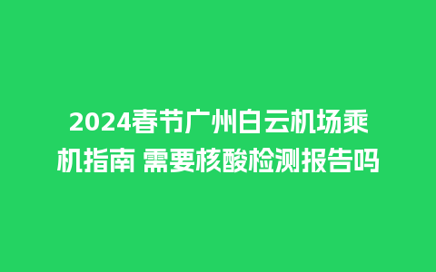 2024春节广州白云机场乘机指南 需要核酸检测报告吗