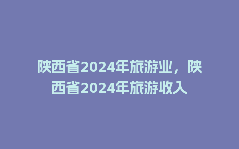 陕西省2024年旅游业，陕西省2024年旅游收入