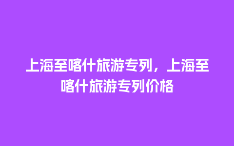 上海至喀什旅游专列，上海至喀什旅游专列价格