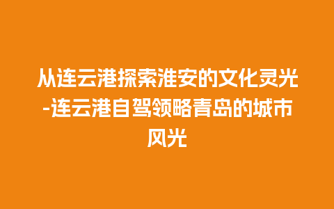 从连云港探索淮安的文化灵光-连云港自驾领略青岛的城市风光