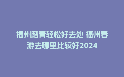 福州踏青轻松好去处 福州春游去哪里比较好2024