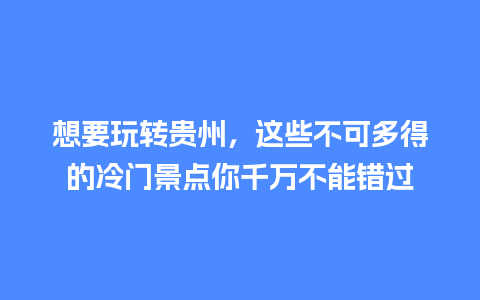 想要玩转贵州，这些不可多得的冷门景点你千万不能错过