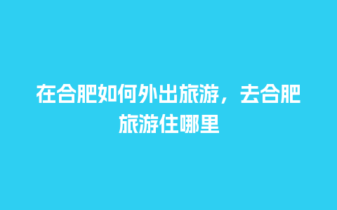 在合肥如何外出旅游，去合肥旅游住哪里