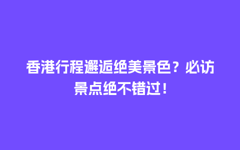 香港行程邂逅绝美景色？必访景点绝不错过！