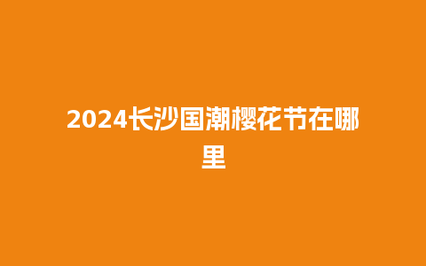 2024长沙国潮樱花节在哪里