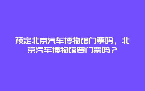 预定北京汽车博物馆门票吗，北京汽车博物馆要门票吗？