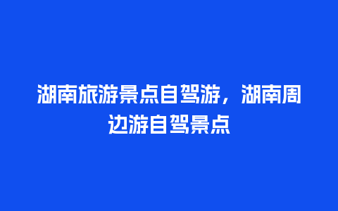 湖南旅游景点自驾游，湖南周边游自驾景点