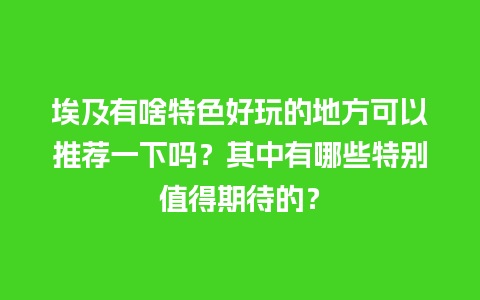 埃及有啥特色好玩的地方可以推荐一下吗？其中有哪些特别值得期待的？