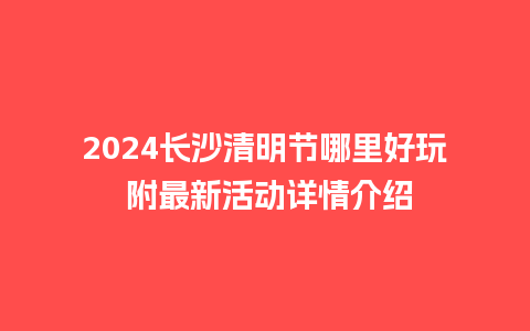 2024长沙清明节哪里好玩 附最新活动详情介绍