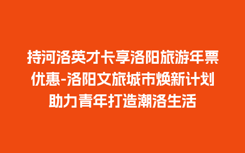 持河洛英才卡享洛阳旅游年票优惠-洛阳文旅城市焕新计划助力青年打造潮洛生活