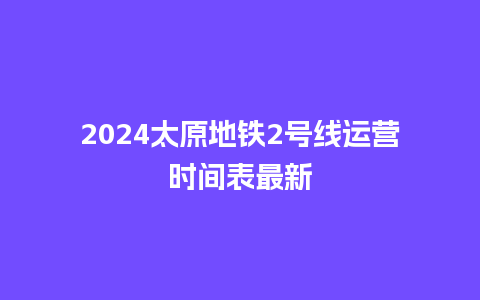 2024太原地铁2号线运营时间表最新