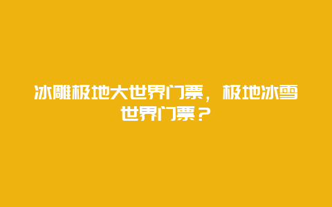 冰雕极地大世界门票，极地冰雪世界门票？