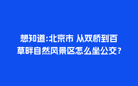 想知道:北京市 从双桥到百草畔自然风景区怎么坐公交？