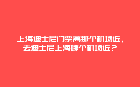 上海迪士尼门票离那个机场近，去迪士尼上海哪个机场近？