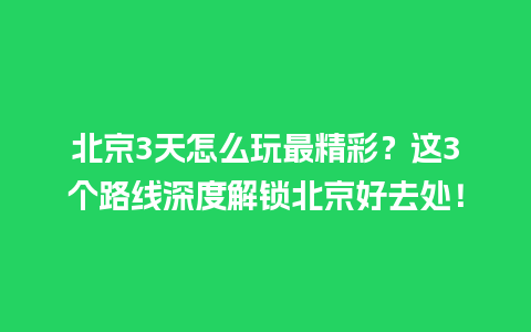 北京3天怎么玩最精彩？这3个路线深度解锁北京好去处！